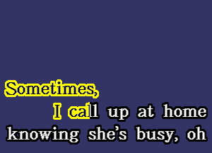 Sometimes,

H (aim up at home
knowing shds busy, oh