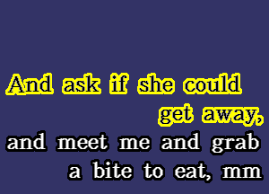 Hmmgm
WW

and meet me and grab
a bite to eat, mm