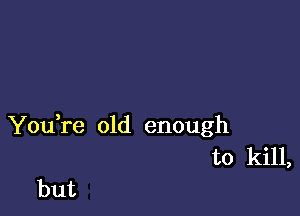 You,re old enough
to kill,

but