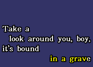 Take a

look around you, boy,
ifs bound

in a grave