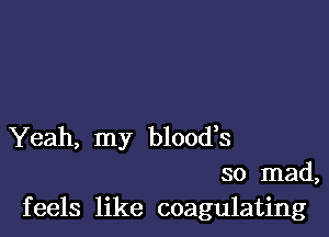 Yeah, my blood,s
so mad,
feels like coagulating