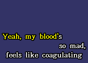 Yeah, my blood,s
so mad,
feels like coagulating