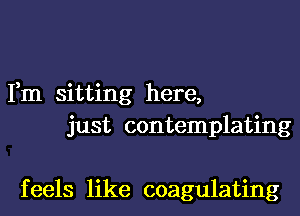 Fm sitting here,
just contemplating

f eels like coagulating