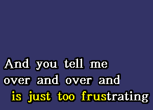 And you tell me
over and over and
is just too frustrating