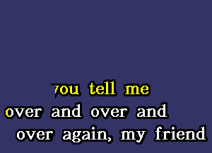 rou tell me
over and over and
over again, my friend