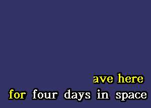 ave here
for four days in space