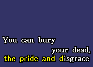 You can bury

your dead,
the pride and disgrace