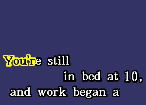 m still
in bed at 10,
and work began a4