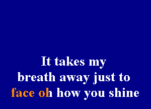 It takes my
breath away just to
face 011 how you shine