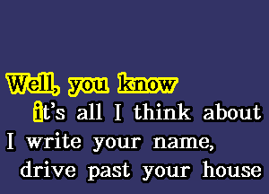 Will, m m
Ilfs all I think about

I write your name,
drive past your house