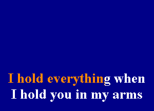 I hold everything when
I hold you in my arms