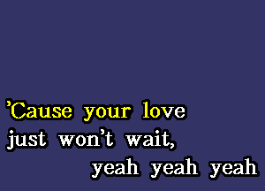 ,Cause your love
just wodt wait,
yeah yeah yeah