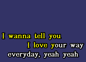 I wanna tell you
I love your way
everyday, yeah yeah