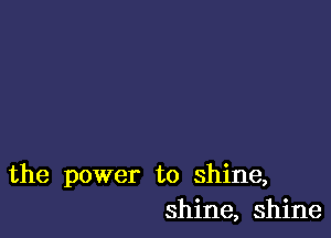 the power to shine,
shine, shine