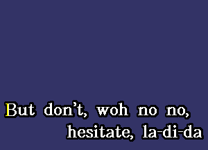 But don't, woh no no,
hesitate, la-di-da