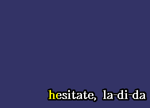 hesitate, la-di-da