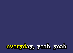 everyday, yeah yeah