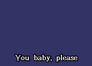 You baby, please