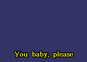 You baby, please