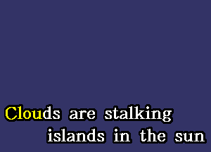 Clouds are stalking
islands in the sun