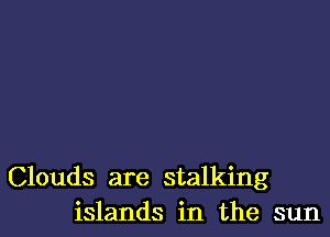 Clouds are stalking
islands in the sun