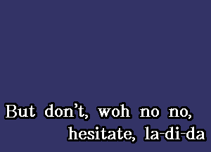 But don't, woh no no,
hesitate, la-di-da