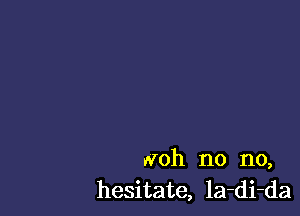 Noh no no,
hesitate, la-di-da