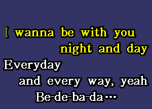 wanna be With you
night and day
Everyday
and every way, yeah
Be-de-ba-da