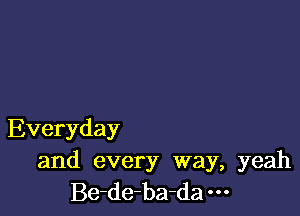 Everyday

and every way, yeah
Be-de-ba-da