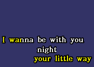 I wanna be with you
night
your little way