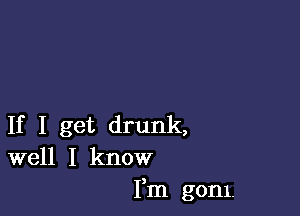 If I get drunk,
well I know
Fm gom.