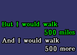 But I would walk

500 miles
And I would walk

5 0 0 more