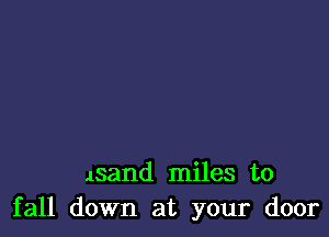 lsand miles to
fall down at your door