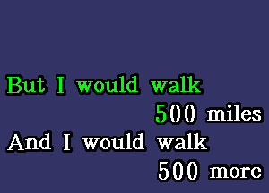 But I would walk

500 miles
And I would walk

5 0 0 more