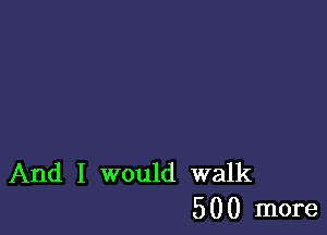 And I would walk
500 more