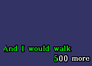 And I would walk
500 more