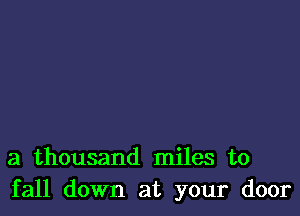 a thousand miles to
fall down at your door