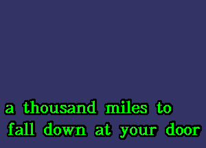 a thousand miles to
fall down at your door