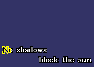 m shadows
block the sun