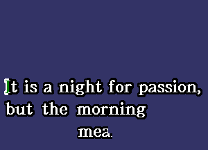 It is a night for passion,
but the morning
mea.