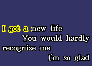 E m a mew life

You would hardly
recognize me

Fm so glad