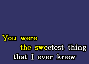 You were
the sweetest thing
that I ever knew