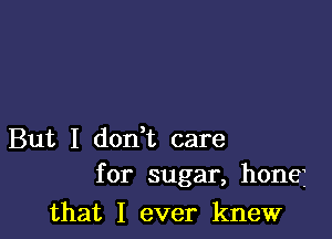 But I don t care
for sugar, honej

that I ever knew