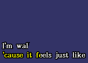 Fm wal
,cause it feels just like