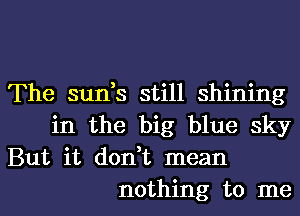 The sun,s still shining
in the big blue sky

But it don,t mean
nothing to me