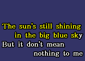 The sun,s still shining
in the big blue sky

But it don,t mean
nothing to me