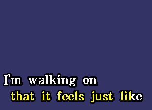 Fm walking on
that it feels just like