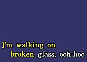 Fm walking on
broken glass, ooh-hoo