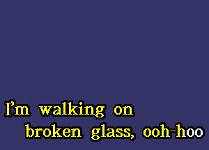 Fm walking on
broken glass, ooh-hoo