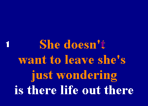 She doesn'i

want to leave she's
just wondering
is there life out there